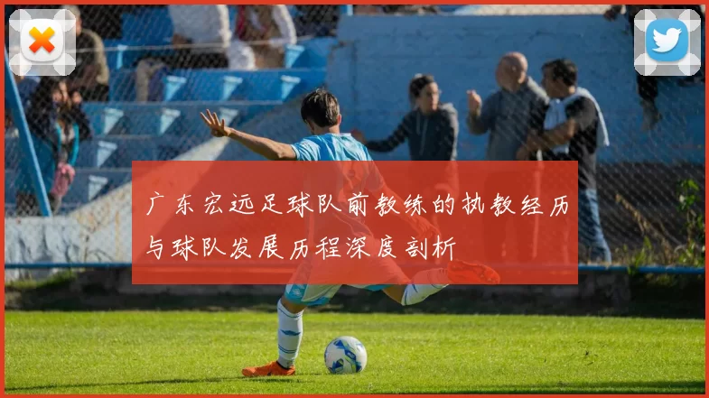 广东宏远足球队前教练的执教经历与球队发展历程深度剖析