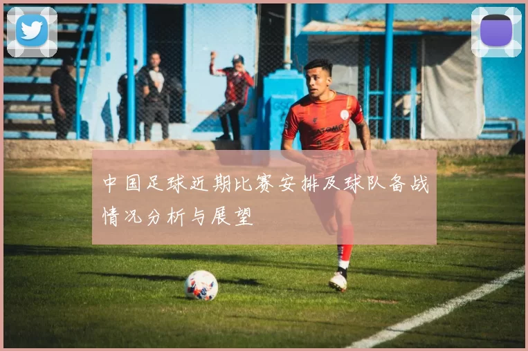 中国足球近期比赛安排及球队备战情况分析与展望