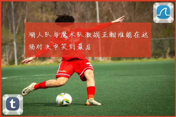 湖人队与魔术队激战正酣谁能在这场对决中笑到最后