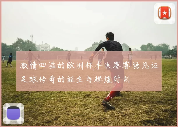 激情四溢的欧洲杯半决赛赛场见证足球传奇的诞生与辉煌时刻